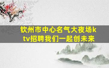 钦州市中心名气大夜场ktv招聘我们一起创未来